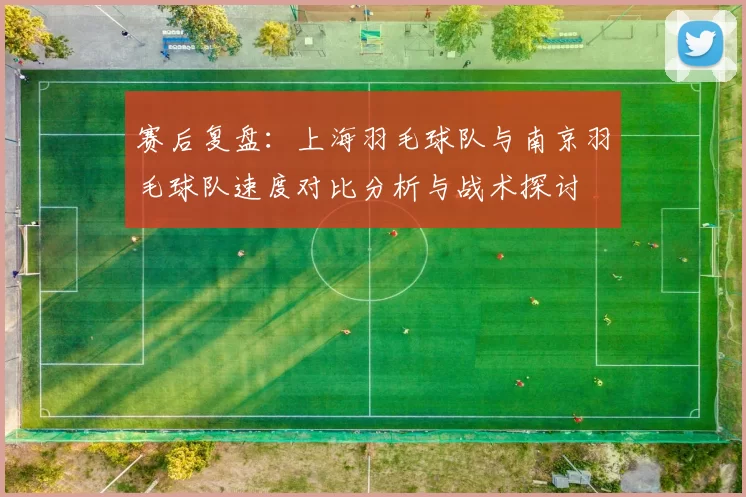 赛后复盘：上海羽毛球队与南京羽毛球队速度对比分析与战术探讨