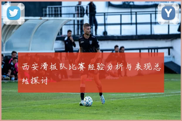 西安滑板队比赛经验分析与表现总结探讨