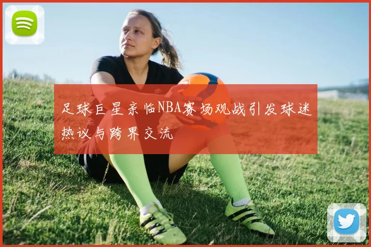 足球巨星亲临NBA赛场观战引发球迷热议与跨界交流