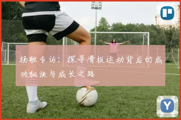 杨敏专访：探寻滑板运动背后的成功秘诀与成长之路