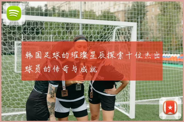 韩国足球的璀璨星辰探索十位杰出球员的传奇与成就
