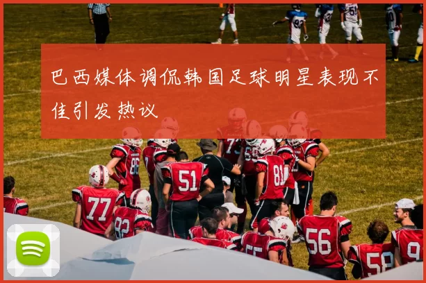 巴西媒体调侃韩国足球明星表现不佳引发热议