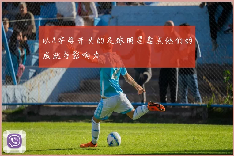 以A字母开头的足球明星盘点他们的成就与影响力