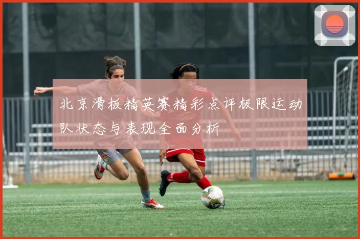 北京滑板精英赛精彩点评极限运动队状态与表现全面分析