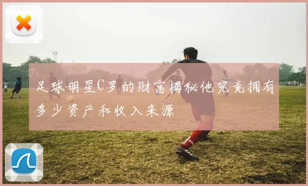 足球明星C罗的财富揭秘他究竟拥有多少资产和收入来源
