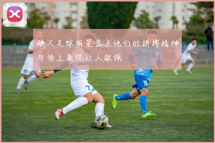 硬汉足球明星盘点他们的拼搏精神与场上表现让人敬佩