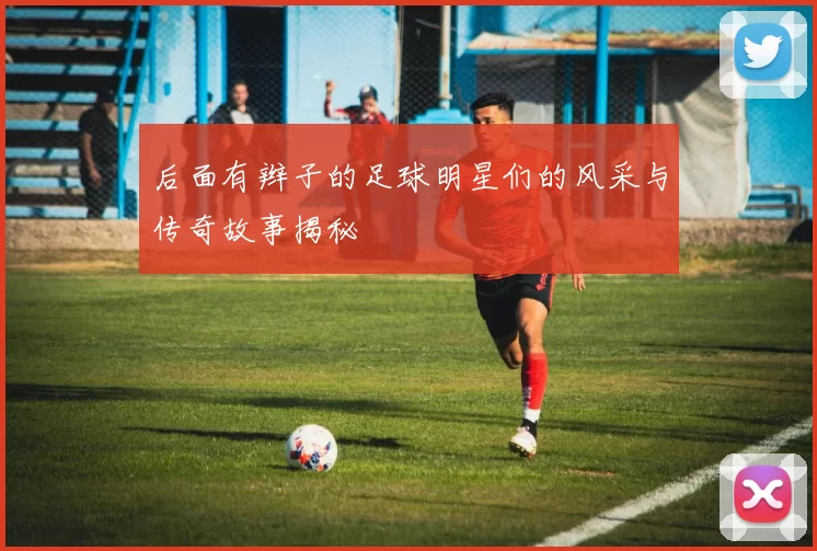 后面有辫子的足球明星们的风采与传奇故事揭秘