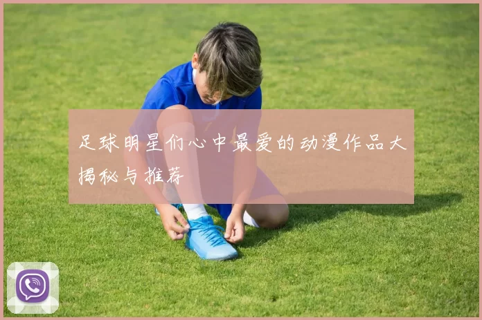 足球明星们心中最爱的动漫作品大揭秘与推荐