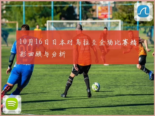10月16日日本对乌拉圭全场比赛精彩回顾与分析