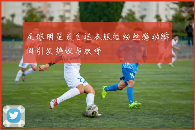 足球明星亲自送衣服给粉丝感动瞬间引发热议与欢呼