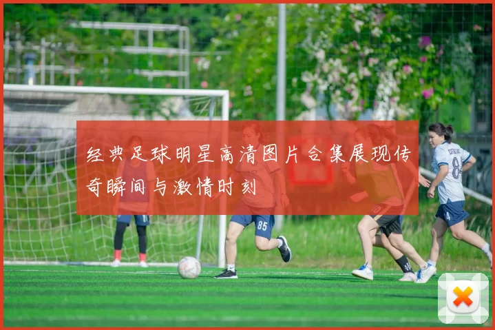 经典足球明星高清图片合集展现传奇瞬间与激情时刻