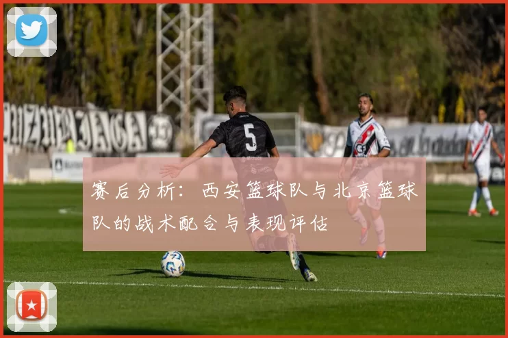 赛后分析：西安篮球队与北京篮球队的战术配合与表现评估