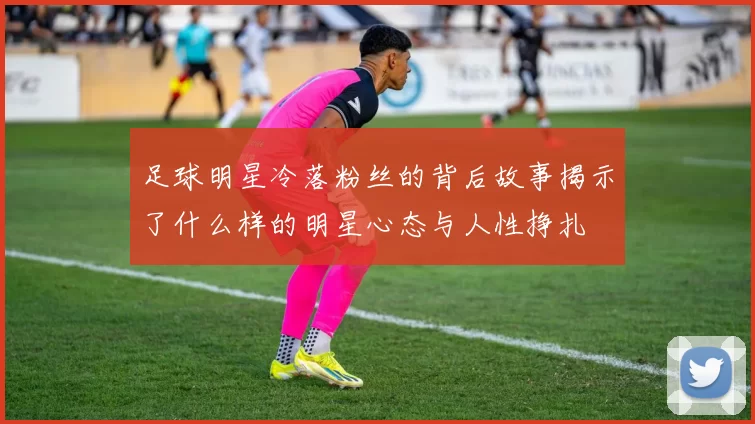 足球明星冷落粉丝的背后故事揭示了什么样的明星心态与人性挣扎