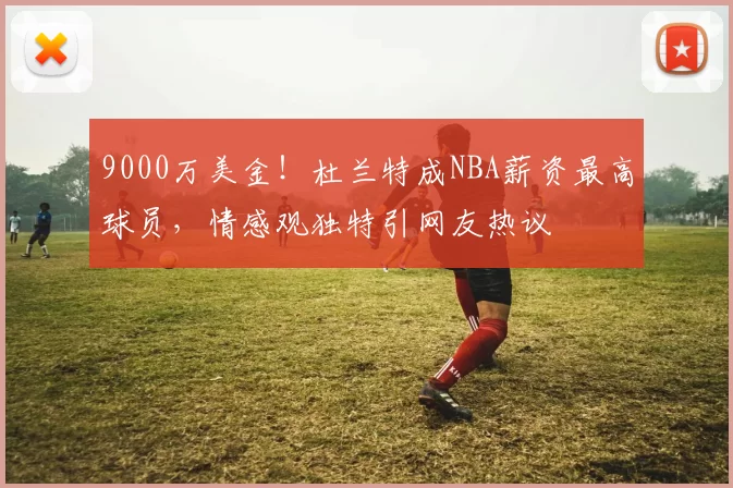 9000万美金！杜兰特成NBA薪资最高球员，情感观独特引网友热议