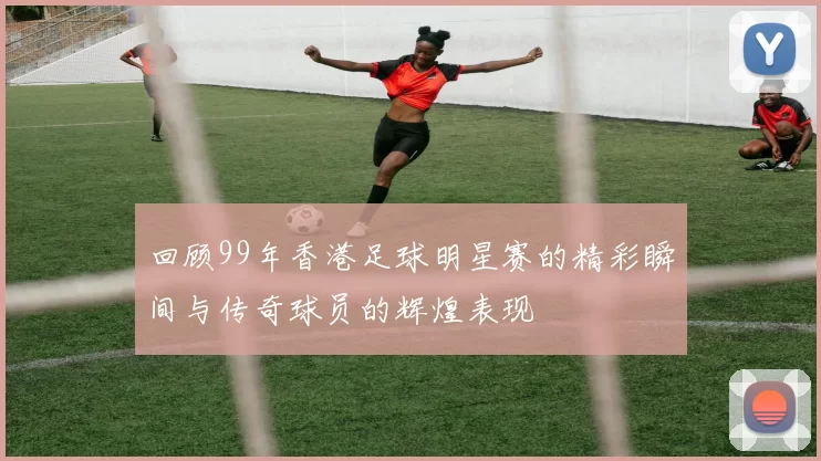 回顾99年香港足球明星赛的精彩瞬间与传奇球员的辉煌表现