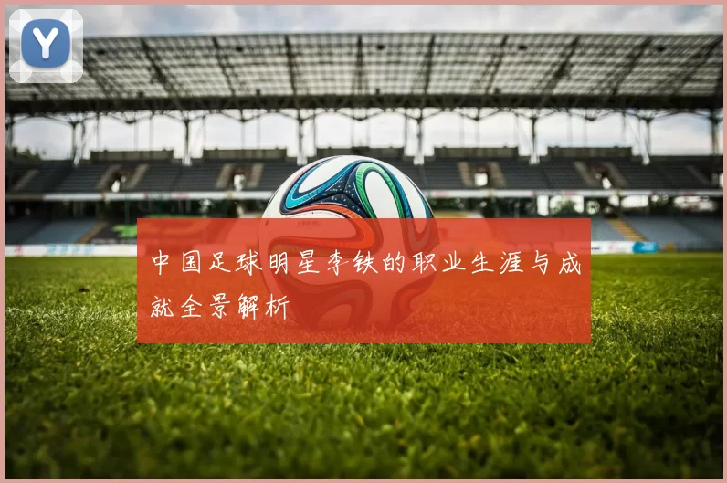 中国足球明星李铁的职业生涯与成就全景解析