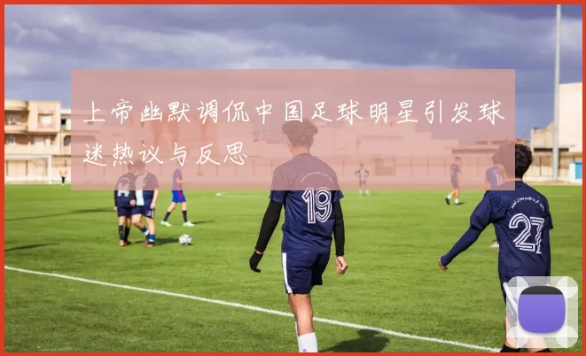 上帝幽默调侃中国足球明星引发球迷热议与反思