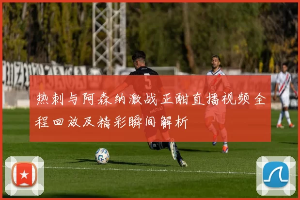 热刺与阿森纳激战正酣直播视频全程回放及精彩瞬间解析