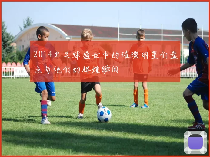 2014年足球盛世中的璀璨明星们盘点与他们的辉煌瞬间