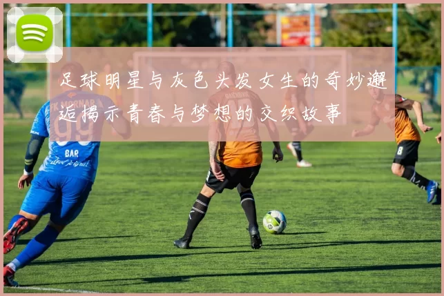 足球明星与灰色头发女生的奇妙邂逅揭示青春与梦想的交织故事