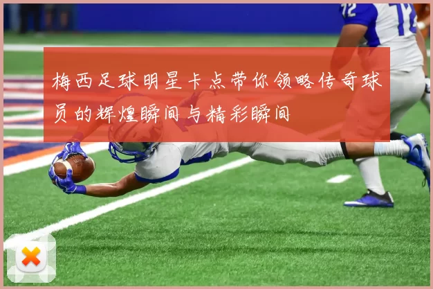梅西足球明星卡点带你领略传奇球员的辉煌瞬间与精彩瞬间