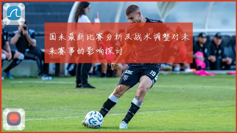 国米最新比赛分析及战术调整对未来赛事的影响探讨