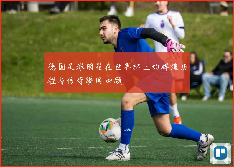 德国足球明星在世界杯上的辉煌历程与传奇瞬间回顾