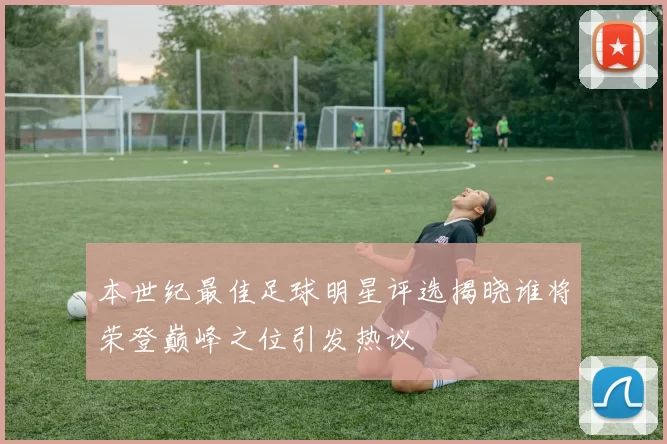 本世纪最佳足球明星评选揭晓谁将荣登巅峰之位引发热议