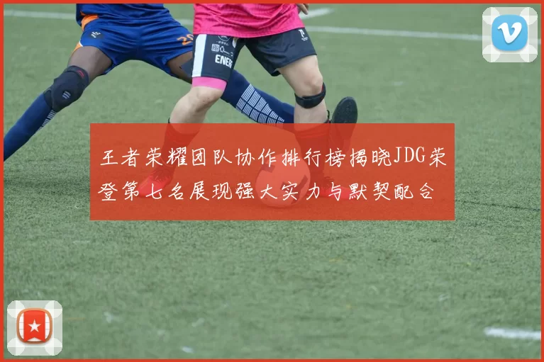 王者荣耀团队协作排行榜揭晓JDG荣登第七名展现强大实力与默契配合