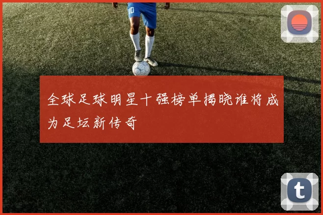 全球足球明星十强榜单揭晓谁将成为足坛新传奇