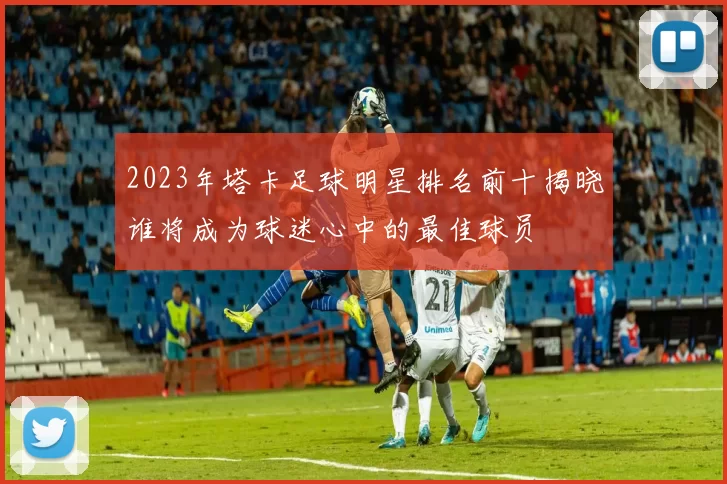 2023年塔卡足球明星排名前十揭晓谁将成为球迷心中的最佳球员
