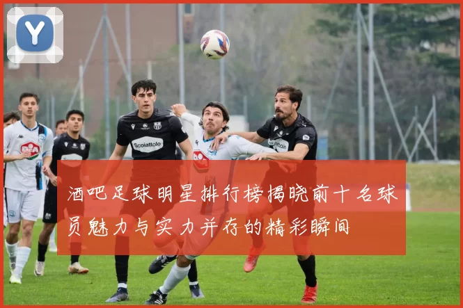 酒吧足球明星排行榜揭晓前十名球员魅力与实力并存的精彩瞬间