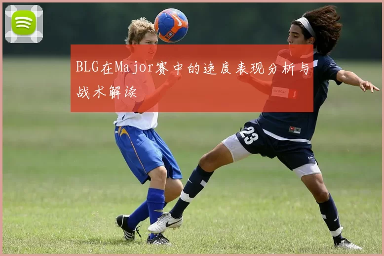 BLG在Major赛中的速度表现分析与战术解读