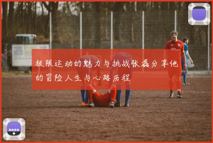 极限运动的魅力与挑战张磊分享他的冒险人生与心路历程