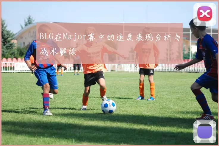 BLG在Major赛中的速度表现分析与战术解读
