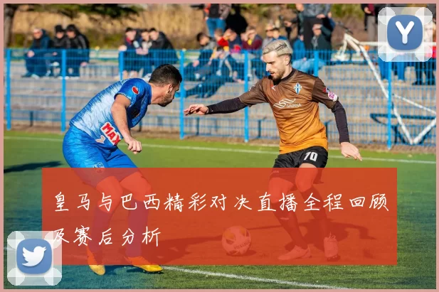 皇马与巴西精彩对决直播全程回顾及赛后分析