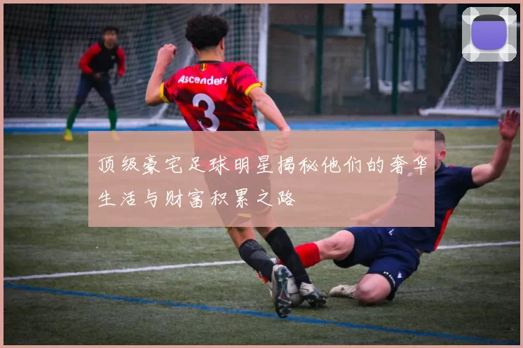 顶级豪宅足球明星揭秘他们的奢华生活与财富积累之路