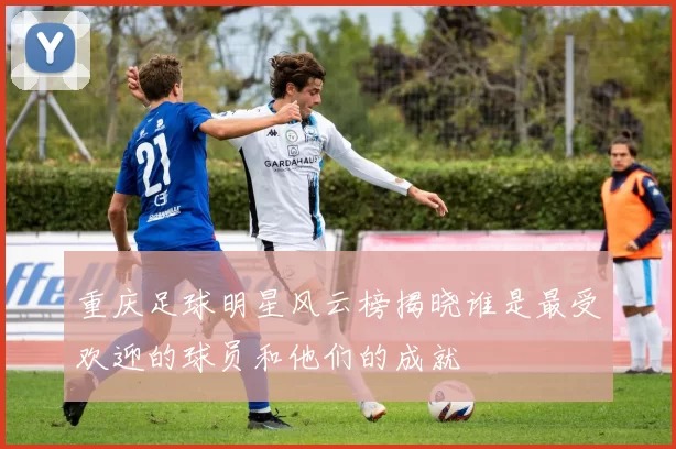 重庆足球明星风云榜揭晓谁是最受欢迎的球员和他们的成就