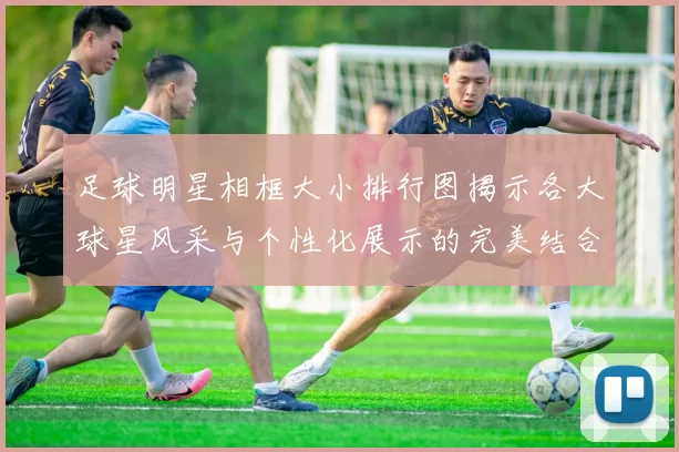 足球明星相框大小排行图揭示各大球星风采与个性化展示的完美结合