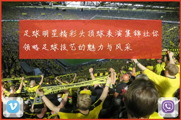 足球明星精彩头顶球表演集锦让你领略足球技艺的魅力与风采