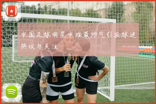 中国足球明星中谁最帅气引发球迷热议与关注
