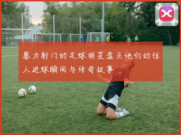 暴力射门的足球明星盘点他们的惊人进球瞬间与传奇故事
