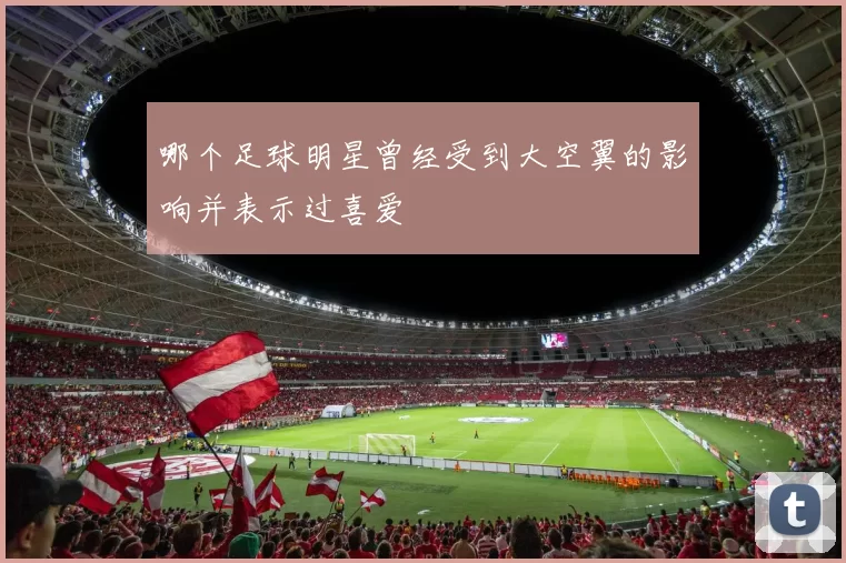 哪个足球明星曾经受到大空翼的影响并表示过喜爱