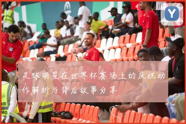 足球明星在世界杯赛场上的庆祝动作解析与背后故事分享