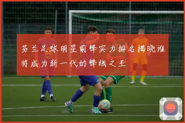 芬兰足球明星前锋实力排名揭晓谁将成为新一代的锋线之王