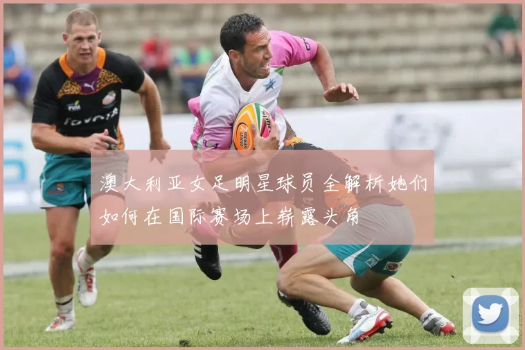 澳大利亚女足明星球员全解析她们如何在国际赛场上崭露头角
