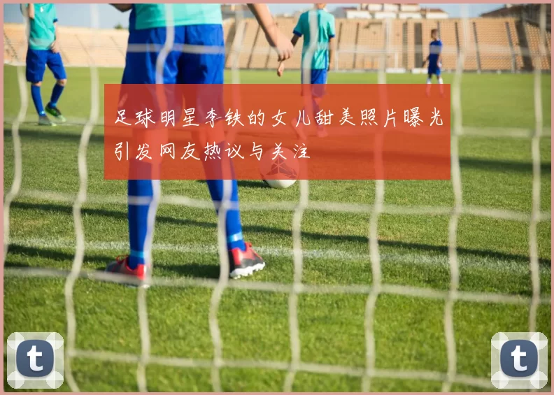 足球明星李铁的女儿甜美照片曝光引发网友热议与关注