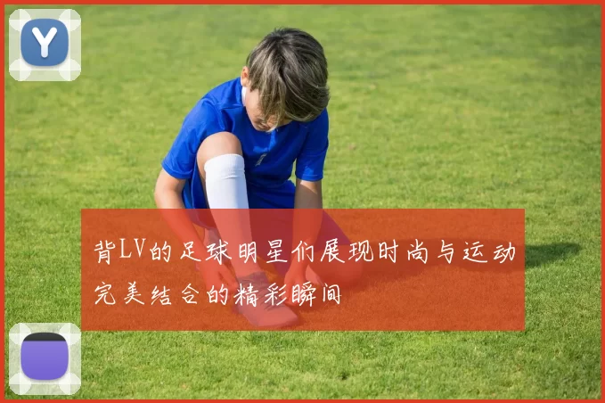 背LV的足球明星们展现时尚与运动完美结合的精彩瞬间