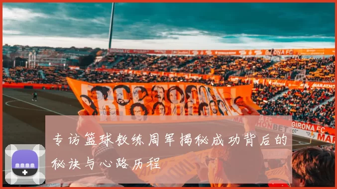 专访篮球教练周军揭秘成功背后的秘诀与心路历程