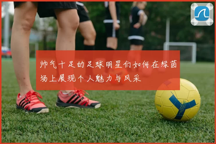 帅气十足的足球明星们如何在绿茵场上展现个人魅力与风采
